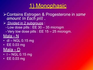 1) Monophasic
Contains Estrogen & Progesterone in same
amount in Each pill .
 Divided in 2 subgroups :
- Low dose pills : EE 30 – 35 microgm
- Very low dose pills : EE 15 – 25 microgm.
Mala - N
• dl – NGL 0.15 mg
• EE 0.03 mg
Mala - D
• l – NGL 0.15 mg
• EE 0.03 mg
 