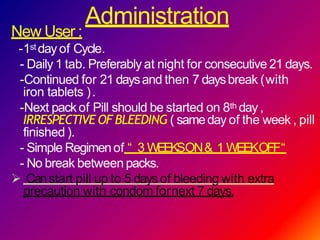 Administration
New User :
-1st day of Cycle.
- Daily 1 tab. Preferably at night for consecutive 21 days.
-Continued for 21 daysand then 7 daysbreak (with
iron tablets ).
-Next packof Pill should be started on 8th day,
IRRESPECTIVE OF BLEEDING ( sameday of the week , pill
finished ).
- Simple Regimenof “ 3 WEEKSON& 1 WEEKOFF“
- No break between packs.
 Canstart pill up to 5 daysof bleeding with extra
precaution with condom fornext 7 days.
 