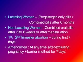 • Lactating Women – Progestogen only pills /
Combined pills after 6months
• Non Lactating Women – Combined oral pills
after 3 to 6 weeks or aftermenstruation
• 1st / 2nd Trimester abortion – during first7
days.
• Amenorrhea : At any time afterexcluding
pregnancy +barrier method for 7days.
 