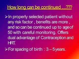 How long can be continued …???
In properly selected patient without
any risk factor , benefits are more ,
and socanbe continued up to ageof
50 with careful monitoring. Offers
dual advantage of Contraceptionand
HRT.
For spacing of birth : 3 – 5years.
 