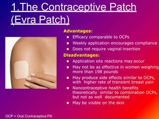 1.The Contraceptive Patch
(Evra Patch)
Advantages:
 Efficacy comparable to OCPs
 Weekly application encourages compliance
 Does not require vaginal insertion
Disadvantages:
 Application site reactions may occur
 May not be as effective in women weighing
more than 198 pounds
 May produce side effects similar to OCPs,
with higher rate of transient breast pain
 Noncontraceptive health benefits
theoretically similar to combination OCPs,
but not as well documented
 May be visible on the skin
OCP = Oral Contraceptive Pill
 