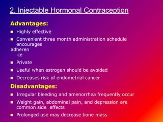 2. Injectable Hormonal Contraception
Advantages:
 Highly effective
 Convenient three month administration schedule
encourages
adheren
ce
 Private
 Useful when estrogen should be avoided
 Decreases risk of endometrial cancer
Disadvantages:
 Irregular bleeding and amenorrhea frequently occur
 Weight gain, abdominal pain, and depression are
common side effects
 Prolonged use may decrease bone mass
 