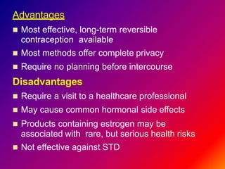 Advantages
 Most effective, long-term reversible
contraception available
 Most methods offer complete privacy
 Require no planning before intercourse
Disadvantages
 Require a visit to a healthcare professional
 May cause common hormonal side effects
 Products containing estrogen may be
associated with rare, but serious health risks
 Not effective against STD
 