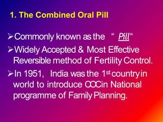 Commonly known asthe “ Pill“
Widely Accepted & Most Effective
Reversible method of FertilityControl.
In 1951, India wasthe 1st countryin
world to introduce COCin National
programme of FamilyPlanning.
1. The Combined Oral Pill
 