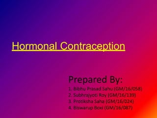 Hormonal Contraception
Prepared By:
1. Bibhu Prasad Sahu (GM/16/058)
2. Subhrajyoti Roy (GM/16/139)
3. Protiksha Saha (GM/16/024)
4. Biswarup Boxi (GM/16/087)
 