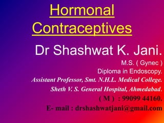 Hormonal
Contraceptives
Dr Shashwat K. Jani.
M.S. ( Gynec )
Diploma in Endoscopy.
Assistant Professor, Smt. N.H.L. Medical College.
Sheth V. S. General Hospital, Ahmedabad.
( M ) : 99099 44160.
E- mail : drshashwatjani@gmail.com
 