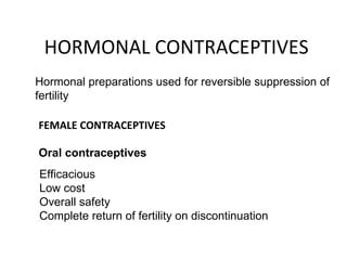 HORMONAL CONTRACEPTIVES Hormonal preparations used for reversible suppression of fertility FEMALE CONTRACEPTIVES Oral contraceptives Efficacious Low cost Overall safety Complete return of fertility on discontinuation 