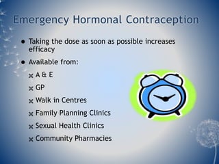Emergency Hormonal Contraception 
 Taking the dose as soon as possible increases 
efficacy 
 Available from: 
 A & E 
 GP 
 Walk in Centres 
 Family Planning Clinics 
 Sexual Health Clinics 
 Community Pharmacies 
 