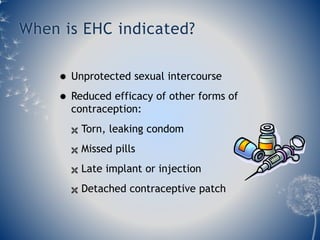 When is EHC indicated? 
 Unprotected sexual intercourse 
 Reduced efficacy of other forms of 
contraception: 
 Torn, leaking condom 
 Missed pills 
 Late implant or injection 
 Detached contraceptive patch 
 