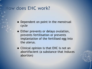 How does EHC work? 
 Dependent on point in the menstrual 
cycle 
 Either prevents or delays ovulation, 
prevents fertilisation or prevents 
implantation of the fertilised egg into 
the uterus. 
 Clinical opinion is that EHC is not an 
abortifacient (a substance that induces 
abortion) 
 