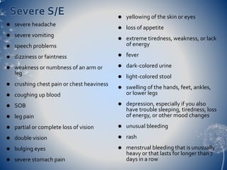 Severe S/E 
 severe headache 
 severe vomiting 
 speech problems 
 dizziness or faintness 
 weakness or numbness of an arm or 
leg 
 crushing chest pain or chest heaviness 
 coughing up blood 
 SOB 
 leg pain 
 partial or complete loss of vision 
 double vision 
 bulging eyes 
 severe stomach pain 
 yellowing of the skin or eyes 
 loss of appetite 
 extreme tiredness, weakness, or lack 
of energy 
 fever 
 dark-colored urine 
 light-colored stool 
 swelling of the hands, feet, ankles, 
or lower legs 
 depression, especially if you also 
have trouble sleeping, tiredness, loss 
of energy, or other mood changes 
 unusual bleeding 
 rash 
 menstrual bleeding that is unusually 
heavy or that lasts for longer than 7 
days in a row 
 