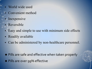  World wide used 
 Convenient method 
 Inexpensive 
 Reversible 
 Easy and simple to use with minimum side effects 
 Readily available 
 Can be administered by non-healthcare personnel. 
 Pills are safe and effective when taken properly 
 Pills are over 99% effective 
 