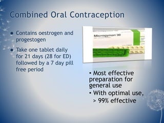 Combined Oral Contraception 
 Contains oestrogen and 
progestogen 
 Take one tablet daily 
for 21 days (28 for ED) 
followed by a 7 day pill 
free period 
• Most effective 
preparation for 
general use 
• With optimal use, 
> 99% effective 
 