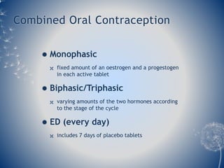Combined Oral Contraception 
 Monophasic 
 fixed amount of an oestrogen and a progestogen 
in each active tablet 
 Biphasic/Triphasic 
 varying amounts of the two hormones according 
to the stage of the cycle 
 ED (every day) 
 includes 7 days of placebo tablets 
 