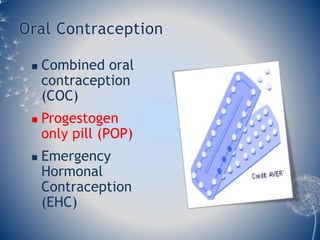 Oral Contraception 
 Combined oral 
contraception 
(COC) 
 Progestogen 
only pill (POP) 
 Emergency 
Hormonal 
Contraception 
(EHC) 
 
