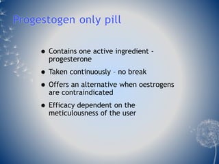 Progestogen only pill 
 Contains one active ingredient - 
progesterone 
 Taken continuously – no break 
 Offers an alternative when oestrogens 
are contraindicated 
 Efficacy dependent on the 
meticulousness of the user 
 