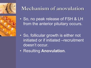Mechanism of anovulation
• So, no peak release of FSH & LH
from the anterior pituitary occurs.
• So, follicular growth is either not
initiated or if initiated –recruitment
doesn’t occur.
• Resulting Anovulation.
 
