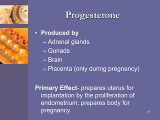 Progesterone
• Produced by
– Adrenal glands
– Gonads
– Brain
– Placenta (only during pregnancy)
Primary Effect- prepares uterus for
implantation by the proliferation of
endometrium; prepares body for
pregnancy 17
 