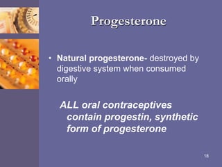 Progesterone
• Natural progesterone- destroyed by
digestive system when consumed
orally
ALL oral contraceptives
contain progestin, synthetic
form of progesterone
18
 
