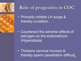 Role of progestins in COC
• Primarily inhibits LH surge &
thereby ovulation.
• Counteract the adverse effects of
estrogen on the endometrium
(Hyperplasia)
• Thickens cervical mucosa &
thereby sperm penetration difficult.24
 
