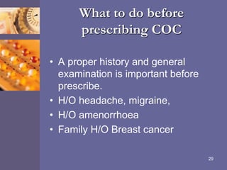 What to do before
prescribing COC
• A proper history and general
examination is important before
prescribe.
• H/O headache, migraine,
• H/O amenorrhoea
• Family H/O Breast cancer
29
 