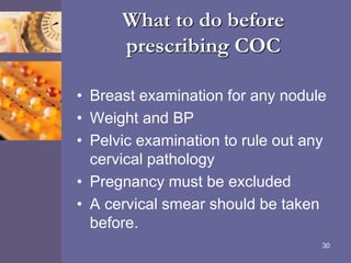 What to do before
prescribing COC
• Breast examination for any nodule
• Weight and BP
• Pelvic examination to rule out any
cervical pathology
• Pregnancy must be excluded
• A cervical smear should be taken
before.
30
 