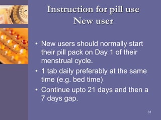 Instruction for pill use
New user
• New users should normally start
their pill pack on Day 1 of their
menstrual cycle.
• 1 tab daily preferably at the same
time (e.g. bed time)
• Continue upto 21 days and then a
7 days gap.
31
 