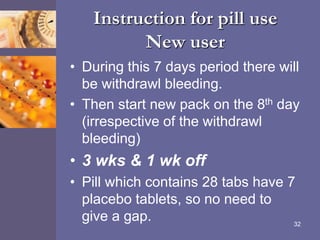Instruction for pill use
New user
• During this 7 days period there will
be withdrawl bleeding.
• Then start new pack on the 8th day
(irrespective of the withdrawl
bleeding)
• 3 wks & 1 wk off
• Pill which contains 28 tabs have 7
placebo tablets, so no need to
give a gap. 32
 
