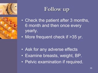 Follow up
• Check the patient after 3 months,
6 month and then once every
yearly.
• More frequent check if >35 yr.
• Ask for any adverse effects
• Examine breasts, weight, BP.
• Pelvic examination if required.
35
 
