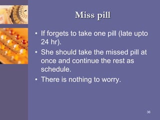 Miss pill
• If forgets to take one pill (late upto
24 hr).
• She should take the missed pill at
once and continue the rest as
schedule.
• There is nothing to worry.
36
 