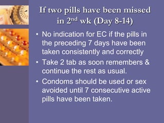 If two pills have been missed
in 2nd wk (Day 8-14)
• No indication for EC if the pills in
the preceding 7 days have been
taken consistently and correctly
• Take 2 tab as soon remembers &
continue the rest as usual.
• Condoms should be used or sex
avoided until 7 consecutive active
pills have been taken.
 