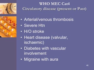 WHO MEC Cat4
Circulatory disease (present or Past)
• Arterial/venous thrombosis
• Severe Htn
• H/O stroke
• Heart disease (valvular,
ischaemic)
• Diabetes with vascular
involvement
• Migraine with aura
46
 