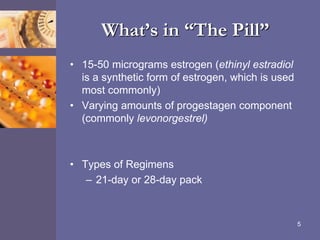 What’s in “The Pill”
• 15-50 micrograms estrogen (ethinyl estradiol
is a synthetic form of estrogen, which is used
most commonly)
• Varying amounts of progestagen component
(commonly levonorgestrel)
• Types of Regimens
– 21-day or 28-day pack
5
 