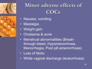 Minor adverse effects of
COCs
• Nausea, vomiting
• Mastalgia
• Weight gain
• Cholasma & acne
• Menstrual abnormalities (Break-
through bleed, Hypomenorrhoea,
Menorrhagia, Post pill amenorrhoea)
• Loss of libido
• White vaginal discharge (leukorrhoea)
54
 