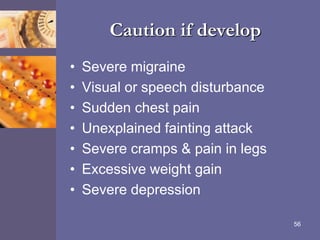 Caution if develop
• Severe migraine
• Visual or speech disturbance
• Sudden chest pain
• Unexplained fainting attack
• Severe cramps & pain in legs
• Excessive weight gain
• Severe depression
56
 