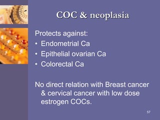 COC & neoplasia
Protects against:
• Endometrial Ca
• Epithelial ovarian Ca
• Colorectal Ca
No direct relation with Breast cancer
& cervical cancer with low dose
estrogen COCs.
57
 