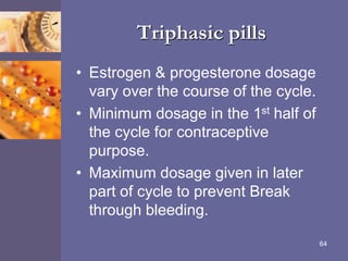 Triphasic pills
• Estrogen & progesterone dosage
vary over the course of the cycle.
• Minimum dosage in the 1st half of
the cycle for contraceptive
purpose.
• Maximum dosage given in later
part of cycle to prevent Break
through bleeding.
64
 