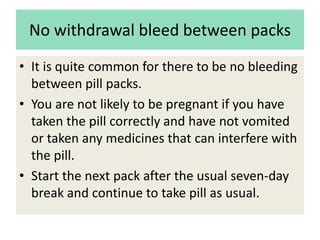 No withdrawal bleed between packs
• It is quite common for there to be no bleeding
between pill packs.
• You are not likely to be pregnant if you have
taken the pill correctly and have not vomited
or taken any medicines that can interfere with
the pill.
• Start the next pack after the usual seven-day
break and continue to take pill as usual.
 