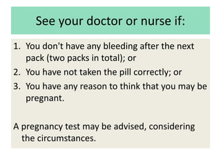 See your doctor or nurse if:
1. You don't have any bleeding after the next
pack (two packs in total); or
2. You have not taken the pill correctly; or
3. You have any reason to think that you may be
pregnant.
A pregnancy test may be advised, considering
the circumstances.
 