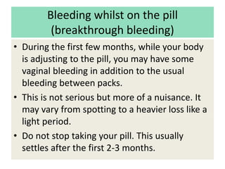 Bleeding whilst on the pill
(breakthrough bleeding)
• During the first few months, while your body
is adjusting to the pill, you may have some
vaginal bleeding in addition to the usual
bleeding between packs.
• This is not serious but more of a nuisance. It
may vary from spotting to a heavier loss like a
light period.
• Do not stop taking your pill. This usually
settles after the first 2-3 months.
 