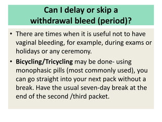 Can I delay or skip a
withdrawal bleed (period)?
• There are times when it is useful not to have
vaginal bleeding, for example, during exams or
holidays or any ceremony.
• Bicycling/Tricycling may be done- using
monophasic pills (most commonly used), you
can go straight into your next pack without a
break. Have the usual seven-day break at the
end of the second /third packet.
 
