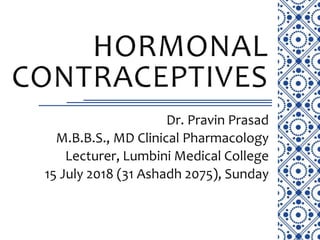 HORMONAL
CONTRACEPTIVES
Dr. Pravin Prasad
M.B.B.S., MD Clinical Pharmacology
Lecturer, Lumbini Medical College
15 July 2018 (31 Ashadh 2075), Sunday
 