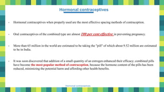 13
Hormonal contraceptives
Hormonal contraceptives
- Hormonal contraceptives when properly used are the most effective spacing methods of contraception.
- Oral contraceptives of the combined type are almost 100 per cent effective in preventing pregnancy.
- More than 65 million in the world are estimated to be taking the "pill" of which about 9.52 million are estimated
to be in India.
- It was soon discovered that addition of a small quantity of an estrogen enhanced their efficacy; combined pills
have become the most popular method of contraception, because the hormone content of the pills has been
reduced, minimizing the potential harm and affording other health benefits.
 