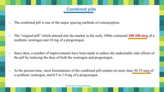 18
Hormonal contraceptives
Combined pills
- The combined pill is one of the major spacing methods of contraception.
- The "original pill" which entered into the market in the early 1960s contained 100-200 mcg of a
synthetic oestrogen and 10 mg of a progestogen.
- Since then, a number of improvements have been made to reduce the undesirable side-effects of
the pill by reducing the dose of both the oestrogen and progestogen.
- At the present time, most formulations of the combined pill contain no more than 30-35 mcg of
a synthetic oestrogen, and 0.5 to 1.0 mg of a progestogen.
 