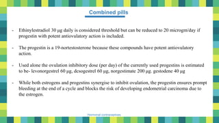 19
Hormonal contraceptives
Combined pills
- Ethinylestradiol 30 μg daily is considered threshold but can be reduced to 20 microgm/day if
progestin with potent antiovulatory action is included.
- The progestin is a 19-nortestosterone because these compounds have potent antiovulatory
action.
- Used alone the ovulation inhibitory dose (per day) of the currently used progestins is estimated
to be- levonorgestrel 60 μg, dcsogestrel 60 μg, norgestimate 200 μg. gestodene 40 μg
- While both estrogens and progestins synergise to inhibit ovulation, the progestin ensures prompt
bleeding at the end of a cycle and blocks the risk of developing endometrial carcinoma due to
the estrogen.
 