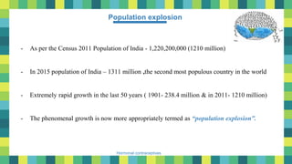 2
Hormonal contraceptives
- As per the Census 2011 Population of India - 1,220,200,000 (1210 million)
- In 2015 population of India – 1311 million ,the second most populous country in the world
- Extremely rapid growth in the last 50 years ( 1901- 238.4 million & in 2011- 1210 million)
- The phenomenal growth is now more appropriately termed as “population explosion”.
Population explosion
 
