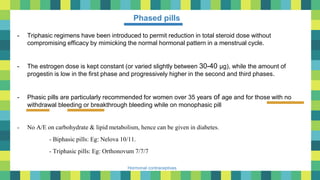 23
Hormonal contraceptives
Phased pills
- Triphasic regimens have been introduced to permit reduction in total steroid dose without
compromising efficacy by mimicking the normal hormonal pattern in a menstrual cycle.
- The estrogen dose is kept constant (or varied slightly between 30-40 μg), while the amount of
progestin is low in the first phase and progressively higher in the second and third phases.
- Phasic pills are particularly recommended for women over 35 years of age and for those with no
withdrawal bleeding or breakthrough bleeding while on monophasic pill
- No A/E on carbohydrate & lipid metabolism, hence can be given in diabetes.
- Biphasic pills: Eg: Nelova 10/11.
- Triphasic pills: Eg: Orthonovum 7/7/7
 