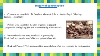 3
History of contraception
- Condoms are named after Dr Condum, who started the act to stop illegal Offsprings
[condus – receptacle]
- Pebbles were inserted in the uteri of camels to prevent
pregnancies during long journies in the desert by arabs and turks
- Intrauterine devices were introduced in germany by
Ernst Grafenberg made up of silkworm gut and silver wire
- Rock and Pincus ( 1955) announced the successful use of an oral progestin for contraception
 