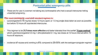 31
Hormonal contraceptives
Postcoital pills/ emergency pills
- These are for use in a woman not taking any contraceptive who had a sexual intercourse risking
unwanted pregnancy.
The most commonly used and standard regimen is-
- Levonorgestrel 0.75 mg two doses 12 hours apart, or 1.5 mg single dose taken as soon as possible,
but before 72 hours of unprotected intercourse.
- This regimen to be 2-3 times more effective and better tolerated than the earlier 'Yuzpe method'
which used levonorgestrel 0.5 mg + ethinylestradiol 0.1 mg, two doses at 12 hours interval within 72
hours of exposure.
- incidence of nausea and vomiting is 6% compared to 20-50% with the estrogen+progcstin regimen
 