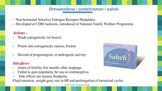 34
Hormonal contraceptives
Ormeloxifene / centchroman / saheli
- Non-hormonal Selective Estrogen Receptor Modulator.
- Developed at CDRI lucknow, introduced in National Family Welfare Programme
Actions –
- Weak estrogenicity (in bones)
- Potent anti-estrogenicity (uterus, breast)
- Devoid of progestogenic or androgenic activity
Sideeffects-
- return of fertility few months after stoppage.
- Failed to gain popularity for use as contraceptive.
- Side effects are nausea, headache,
Fluid retention, weight gain, rise in BP and prolongation of menstrual cycles
 